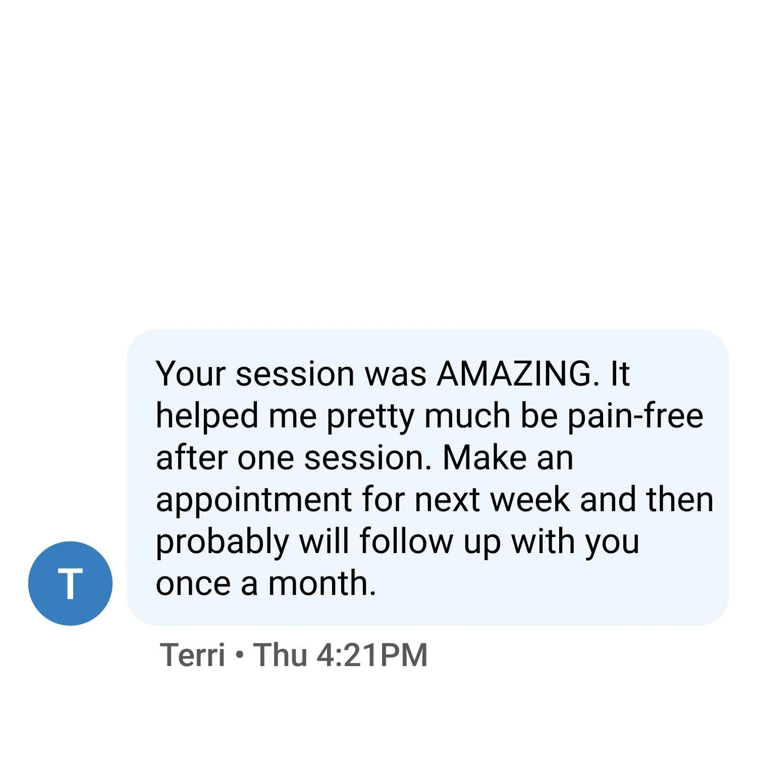 Your session was AMAZING. It helped me pretty much be pain-free after one session. Make an appointment for next week and then probably will follow up with you once a month.