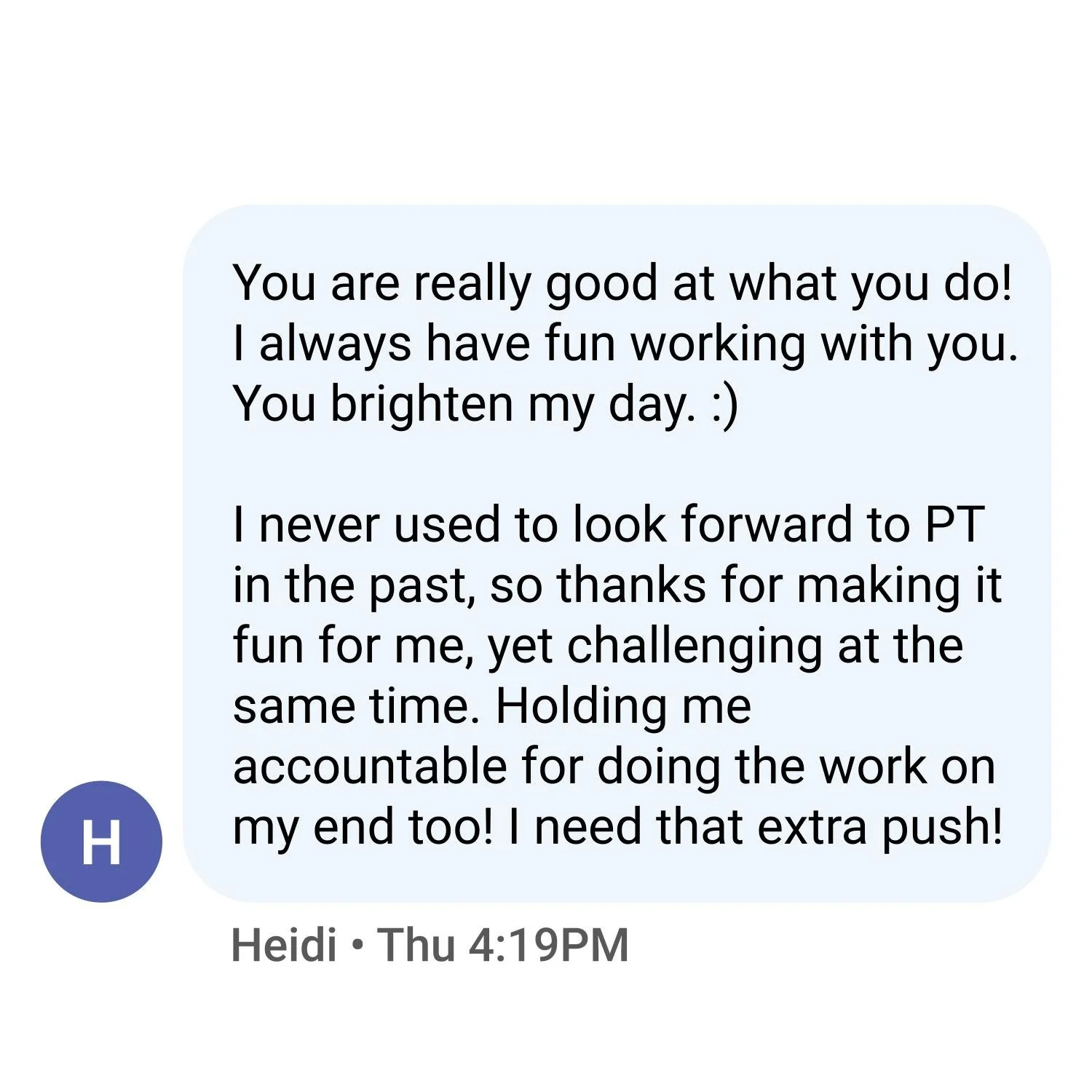 You are really good at what you do! I always have fun working with you. You brighten my day. :)   I never used to look forward to PT in the past, so thanks for making it fun for me, yet challenging at the same time. Holding me accountable for doing t