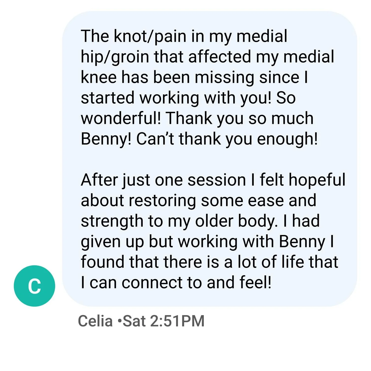 The knot/pain in my medial hip/groin that affected my medial knee has been missing since I started working with you! So wonderful! Thank you so much Benny! Can’t thank you enough!  After just one session I felt hopeful about restoring some ease and s