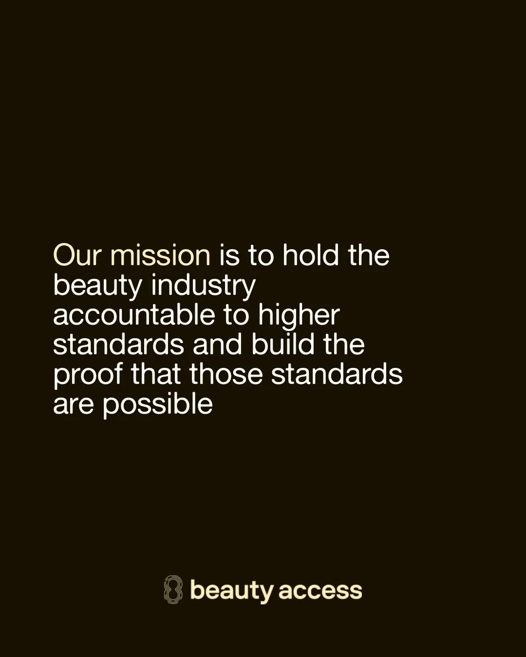At Beauty Access, we don&rsquo;t just talk about change &mdash; we build it.

Our mission is to hold the beauty industry accountable to higher standards, backed by a vision of a beauty industry with a conscience. And our values? They&rsquo;re not a l