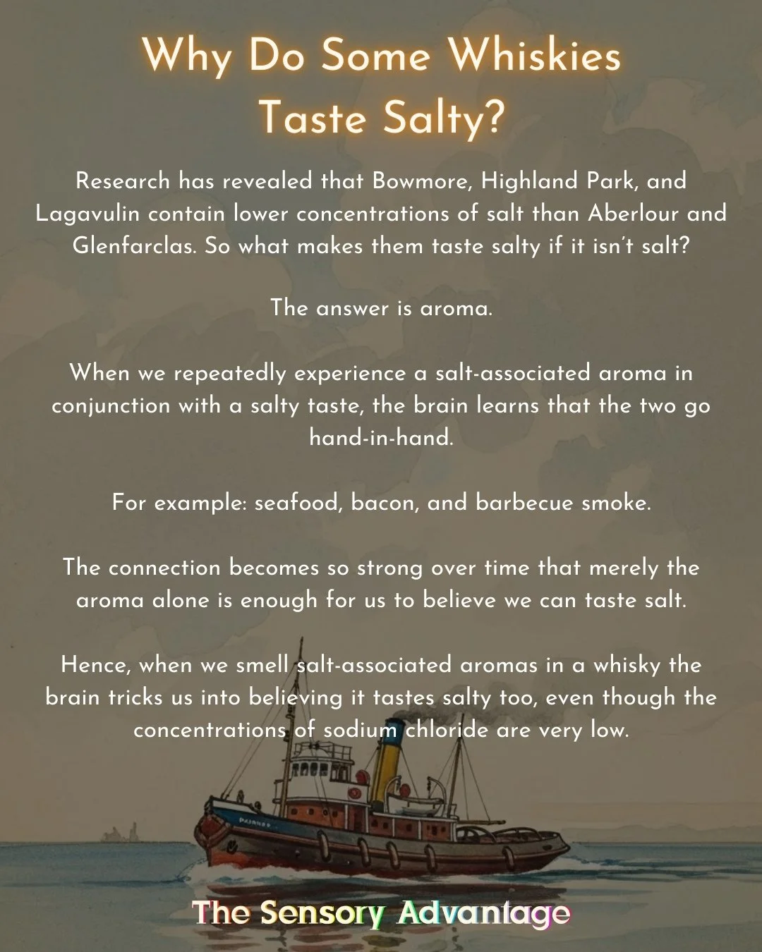 Saltiness in scotch whisky is a common yet remarkable descriptor.

It's remarkable because most scotch whisky doesn't contain much more sodium chloride than mineral water. In fact, distilleries with the highest concentrations of salt are Aberlour and
