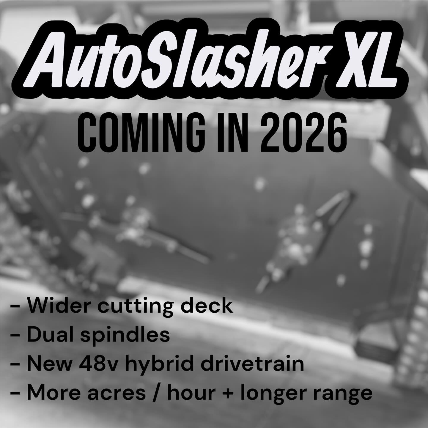 Something BIG is coming in 2026, the AutoSlasher XL. 

It has a wider cutting deck, powered by dual spindles and an all new 48v hybrid drivetrain. This means getting more mowing done, in less time. 

Of course all of this will be paired with our fiel