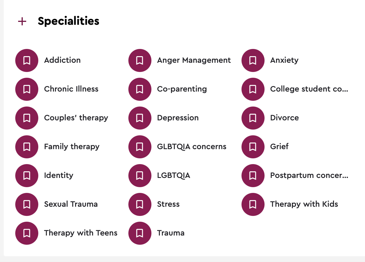List of mental health therapy specialties, including addiction, chronic illness, couples' therapy, family therapy, identity, sexual trauma, therapy with teens, anger management, co-parenting, depression, LGBTQIA concerns, stress, trauma, anxiety, college student concerns, divorce, grief, postpartum concerns, therapy with kids.
