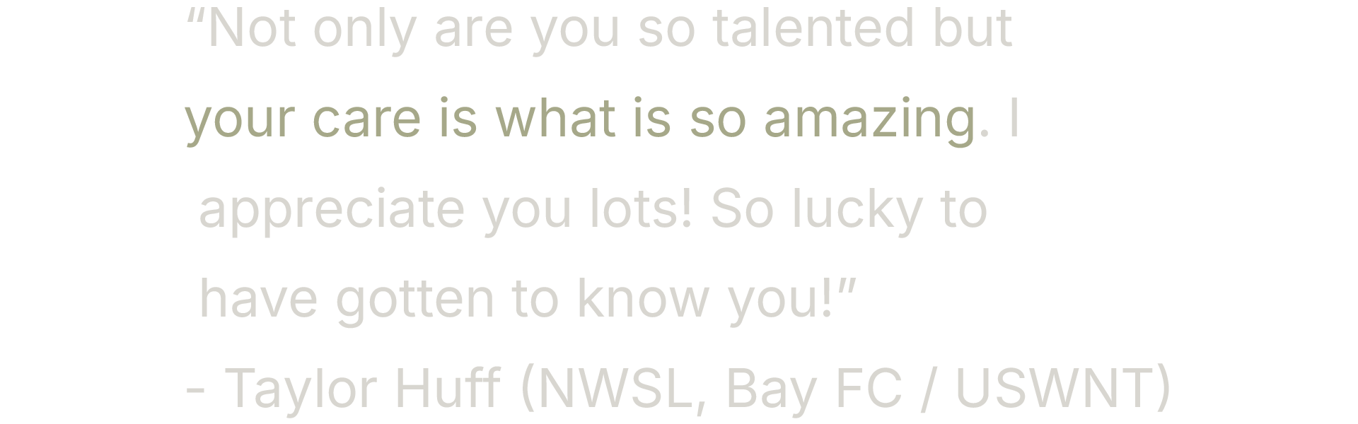 Quote text on a black background: "Not only are you so talented but your care is what is so amazing. I appreciate you lots! So lucky to have gotten to know you!" - Taylor Huff (NWSL, Bay FC / USWNT)