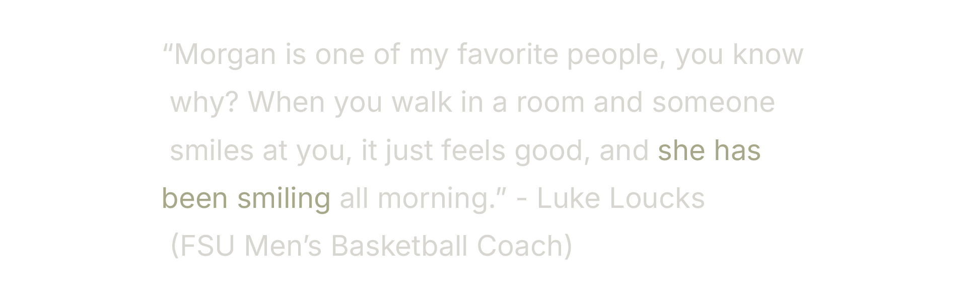 Quote on black background: "Morgan is one of my favorite people, you know why? When you walk in a room and someone smiles at you, it just feels good, and she has been smiling all morning." – Luke Loucks (FSU Men's Basketball Coach)