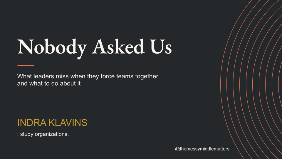 Title slide for a presentation titled 'Nobody Asked Us' with the subtitle 'What leaders miss when they force teams together and what to do about it,' by Indra Klavins, including social media handle '@themessymiddlematters' on a dark background with circular line design.