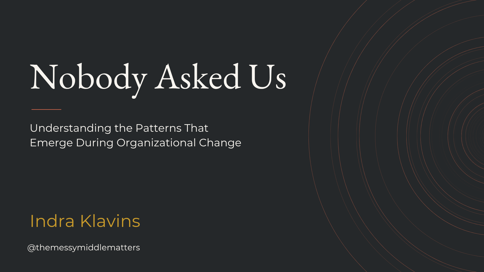 Slide with title 'Nobody Asked Us,' subtitle 'Understanding the Patterns That Emerge During Organizational Change,' by Indra Klavins, social media handle '@themessymiddlematters,' dark background, with concentric circles design.
