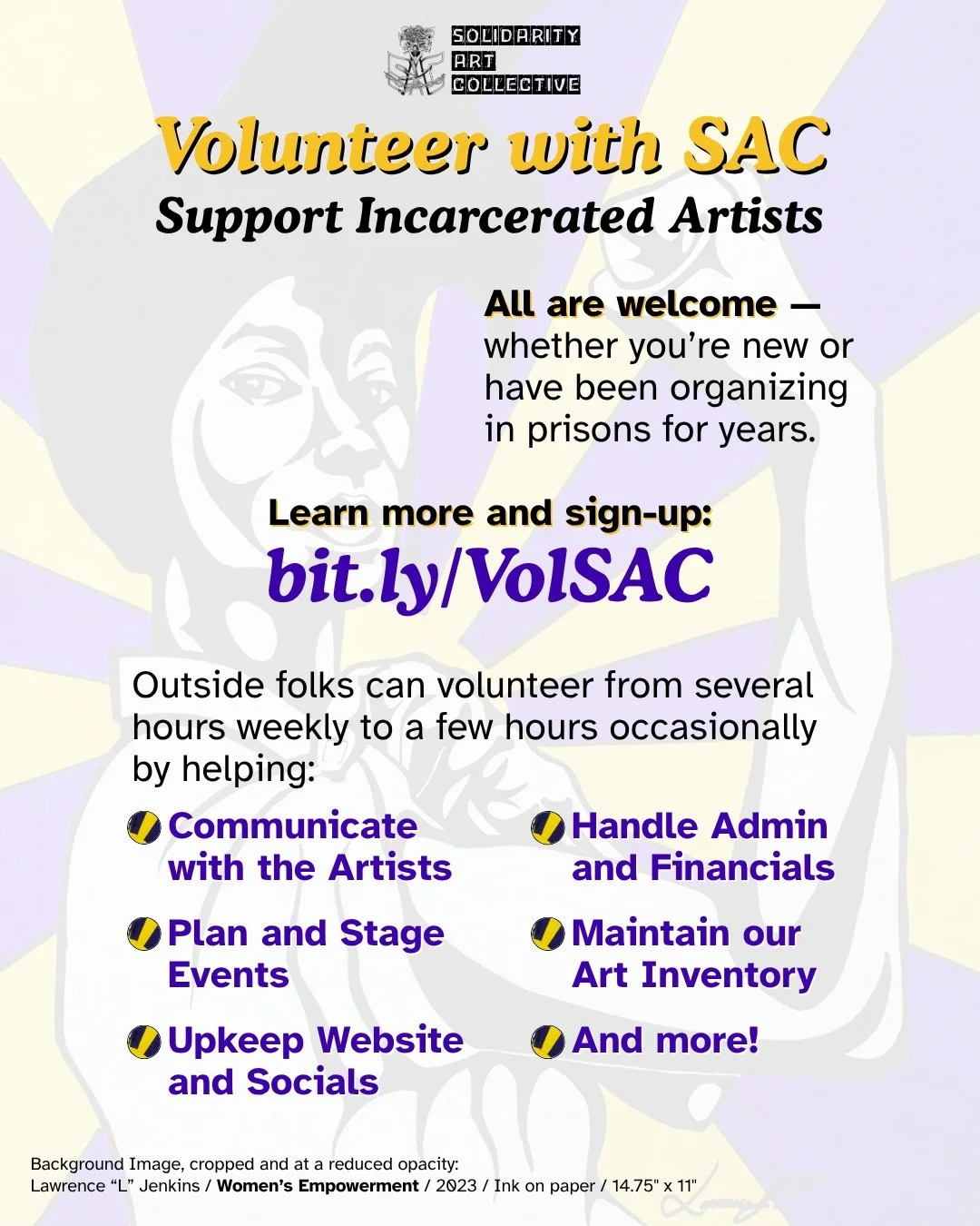 Help Solidarity Art Collective members share their work &ndash; Volunteer with SAC!

A wide variety of skills, tasks, and commitment availabilities are needed and welcome in supporting the work of incarcerated artists.

Sign-up on our website or bit.