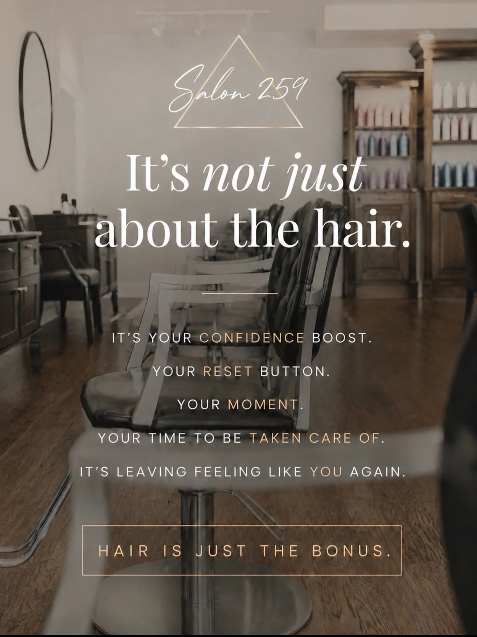 At Salon 259, beautiful hair is what we do, but how you feel when you leave matters just as much.

We want every appointment to feel like a break from the chaos, a chance to relax, recharge, laugh a little, and be taken care of. Whether you&rsquo;re 