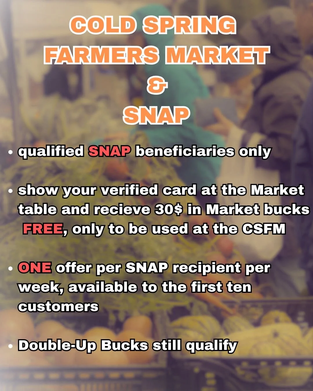 The Cold Spring Farmers' Market is still giving out Market bucks to SNAP recipients that can show a verified card at the Market table. One recipient can receive 30$ in Market Bucks FREE, per market, at the Market table AND our Double-Up Bucks program