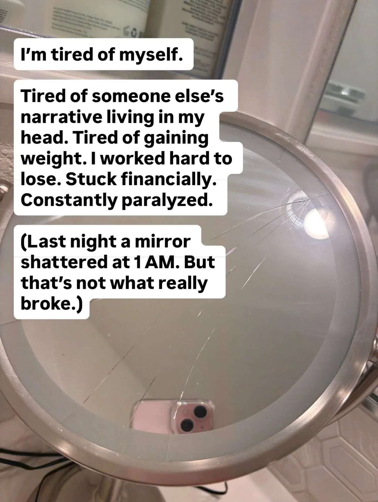 I&rsquo;m tired of myself.
Tired of living someone else&rsquo;s story in my head. Tired of gaining back weight I worked to lose. Stuck financially. Constantly paralyzed by life.
Last night a mirror shattered at 1am. But what wasn&rsquo;t what really 