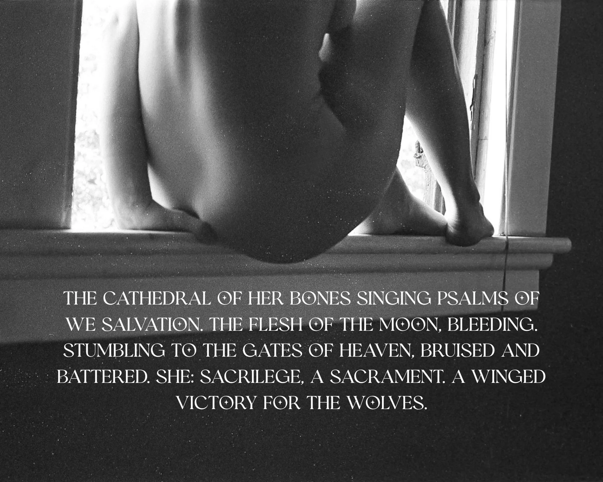the cathedral of her bones singing psalms of we salvation. the flesh of the moon, bleeding. stumbling to the gates of heaven, bruised and battered. she sacrilege, a sacrament. a winged victory for.jpg