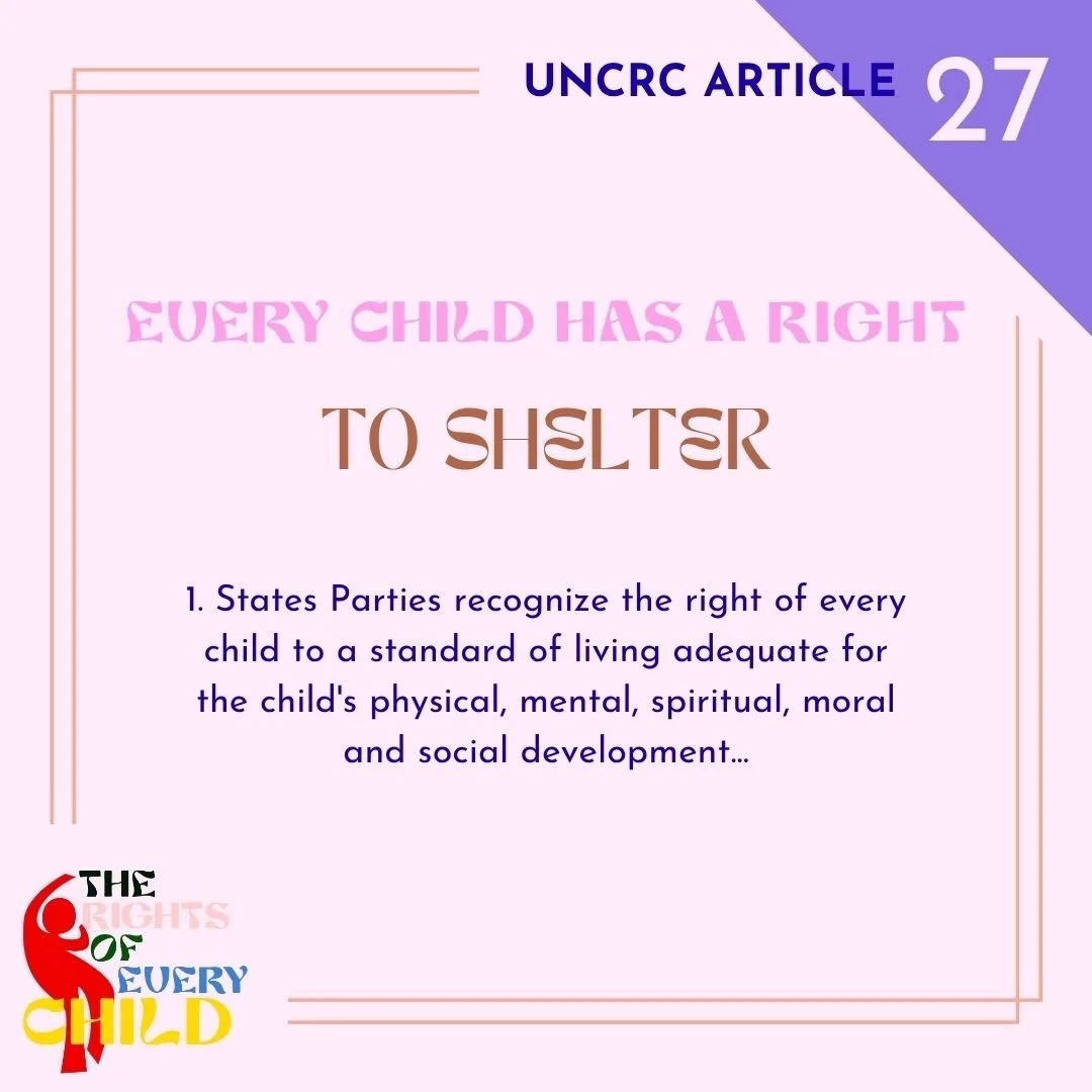 We distilled part of Article 27 of the UN Convention on the Rights of the Child to: Every Child Has a Right to Shelter. It reads: &ldquo;1. States Parties recognize the right of every child to a standard of living adequate for the child&rsquo;s physi