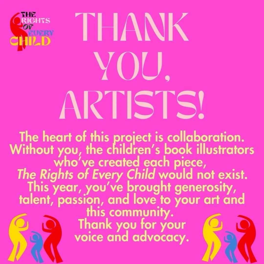 THANK YOU, 
ARTISTS! The heart of this project is collaboration. Without you, the children&rsquo;s book illustrators who&rsquo;ve created each piece, The Rights of Every Child would not exist. This year, you&rsquo;ve brought generosity, talent, passi