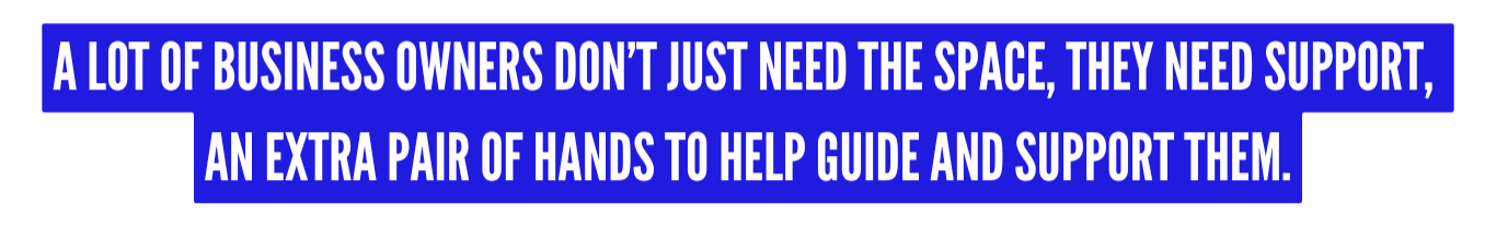 Blue background with white text that reads: "A lot of business owners don’t just need the space, they need support, an extra pair of hands to help guide and support them."