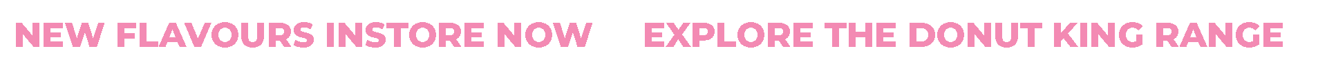 Text banner with pink font on a black background that says, 'New flavors in store now' and 'Explore the Donut King range.'