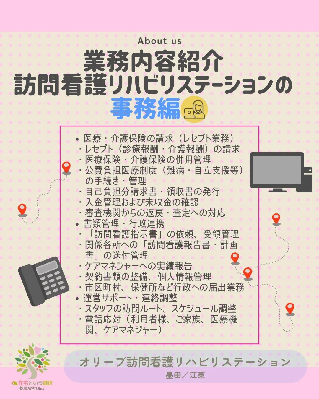 【事業所紹介】#7
訪問看護リハビリステーションの事務の業務内容

ーーーーーーーーーーーーーーーーーーーー
私たちは、墨田区・江東区・中央区を中心に、
ご自宅で療養される方のための訪問看護・リハビリを行っています。
◆医療処置（点滴・褥瘡ケア・呼吸管理など）
◆リハビリ（生活動作の維持・改善）
◆ご家族へのサポート・相談対応
◆主治医・ケアマネジャーとの連携
「退院後の生活が不安&hellip;」
「家で過ごしたいけど、どうしたらいい？」
そんな時は、いつでもお気軽にご相談ください。
ーーーー