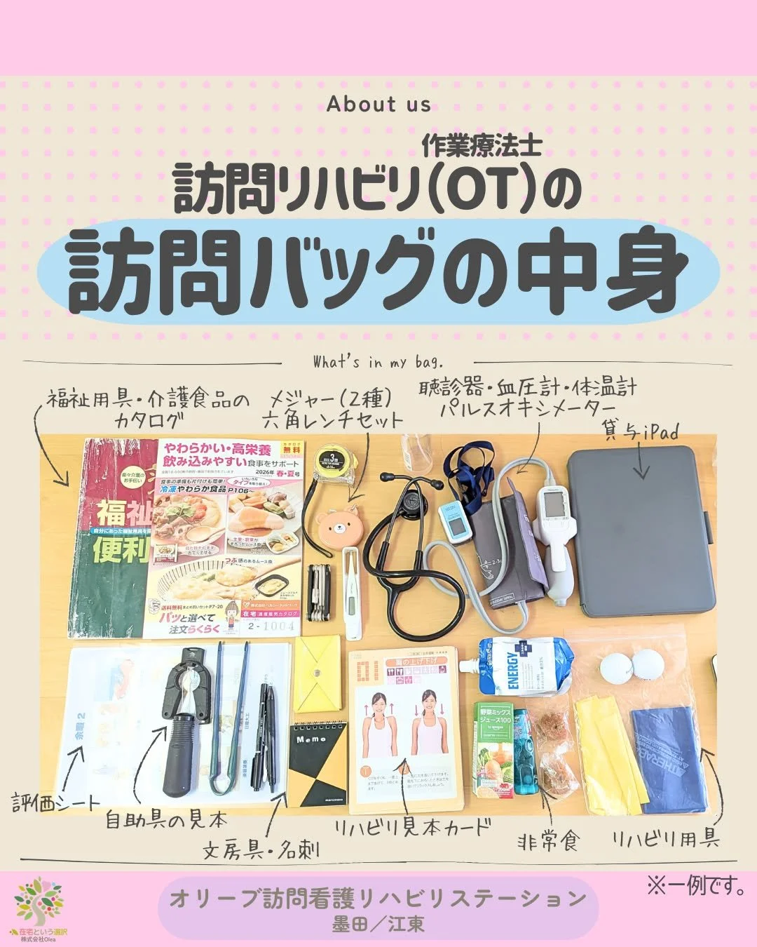 当事業所の訪問OTさんに
OTさんならではの訪問バッグの中身を見せてもらいました🙋
病院とは違って、持っているの物でその場で対応しなければならない為、
カバンはいつもパンパンで大荷物です。
写真は一部で、個人個人で使いやすいように、カスタマイズしているそうです。
メジャーは浮腫みを測る用と、段差を図る用、
六角レンチは車いすの調整などに使用します。

ーーーーーーーーーーーーーーーーーーーー
私たちは、墨田区・江東区・中央区を中心に、
ご自宅で療養される方のための訪問看護・リハビリを行っていま
