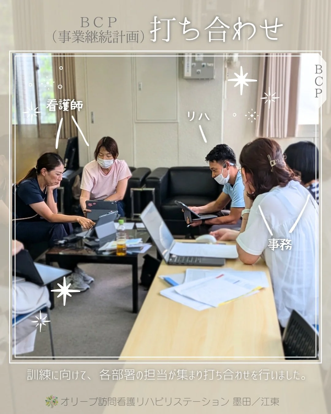 .
各部署に担当を配置することで、多角的な視点からの問題提起があり、解決方法をしっかり精査することができています。
BCP（事業継続計画）の訓練に向けて打ち合わせを重ねる中で、非常時への備えがより強固になっていくのを実感しています。
こうした取り組みを毎年積み重ねることが、有事の際の大切な一歩に繋がります。

いざという時に皆さまの力になれるよう、これからもスタッフ一丸となって精進してまいります！

ーーーーーーーーーーーーーーーーーーーー
私たちは、墨田区・江東区・中央区を中心に、
ご自宅で療