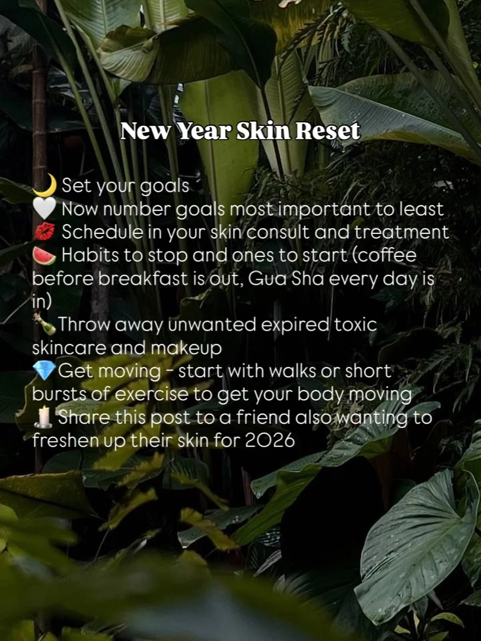New Year Skin Reset
Set your goals 
Now number goals most important to least
Schedule in your skin consult and treatment 
Habits to stop and ones to start (coffee before breakfast is out, Gua Sha every day is in) 
Throw away unwanted expired toxic sk