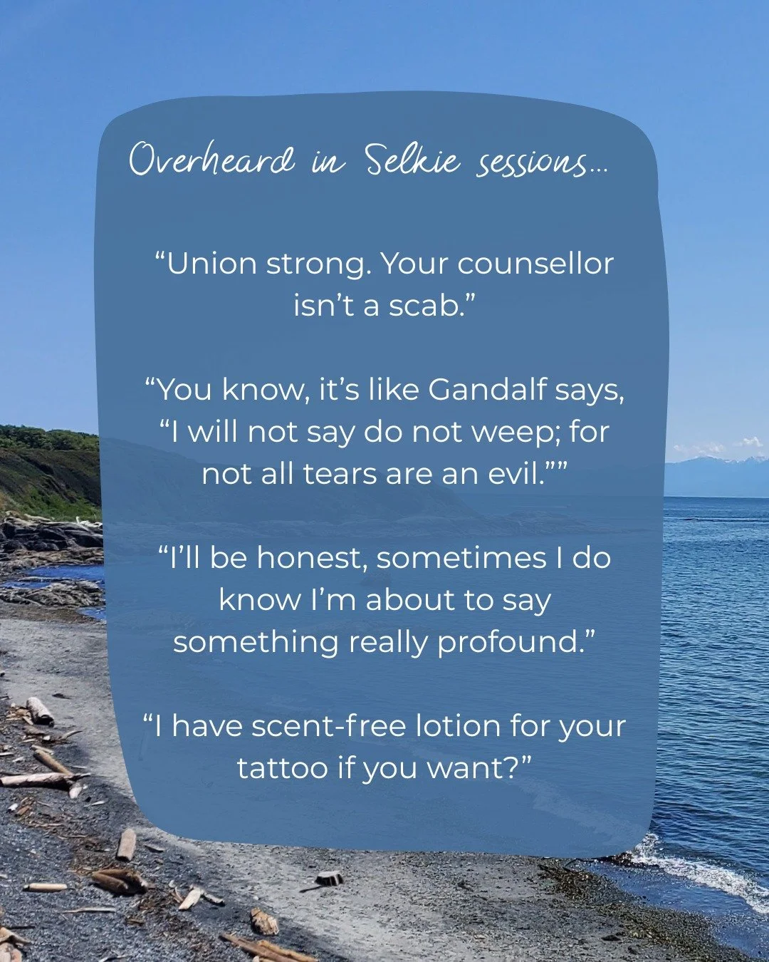Client's have started telling me to write these down 🤦🏻&zwj;♀️

Overheard in Selkie sessions... 
&ldquo;Union strong. Your counsellor isn&rsquo;t a scab.&rdquo;
&ldquo;You know, it&rsquo;s like Gandalf says, &ldquo;I will not say do not weep; for n