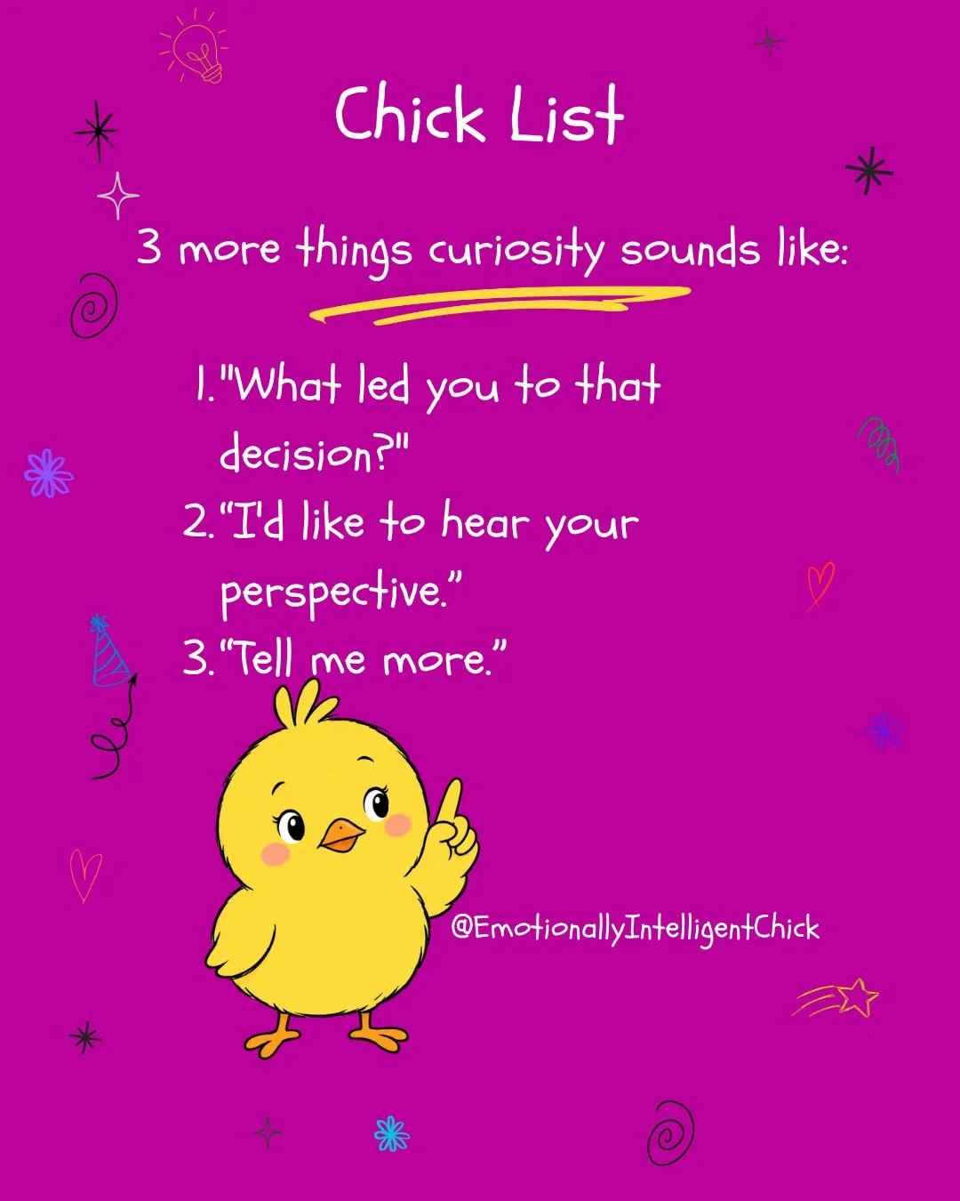 3 more things curiosity sounds like:	
	
1. "What led you to that decision?"	
2. &ldquo;I'd like to hear your perspective.&rdquo;	
3. &ldquo;Tell me more.&rdquo;	
	
#TheEIChick #Curiosity #emotionalintelligence