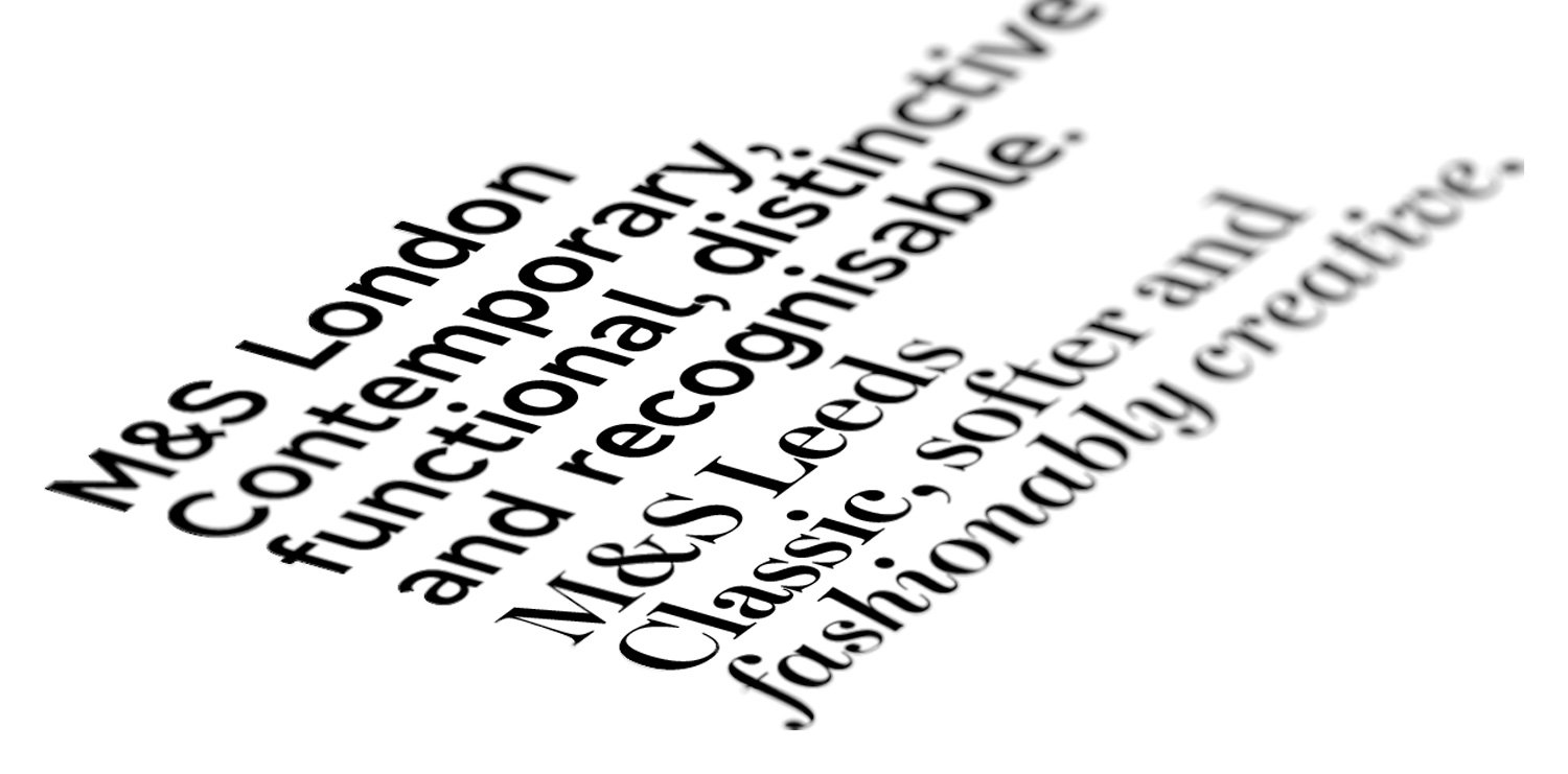 Another aspect of the rebranding of M&S was to develop a new typeface to replace the rather non-descript Helvetica. After extensive research, two typefaces were developed - M&S Leeds and M&S London. Leeds was the playful, stylish one used on headings