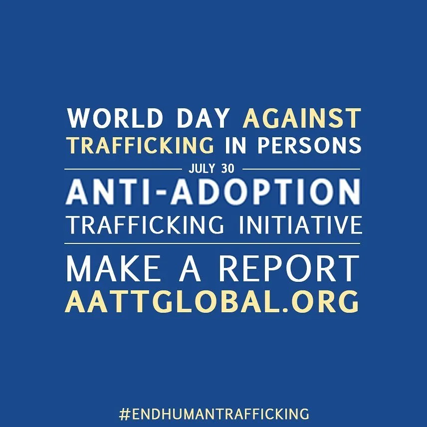July 30th is World Day Against Trafficking in Persons. This year’s theme is REACH EVERY VICTIM OF TRAFFICKING, LEAVE NO ONE BEHIND. This needs to include victims of adoption trafficking.
With millions of victims around the world, adoption traf