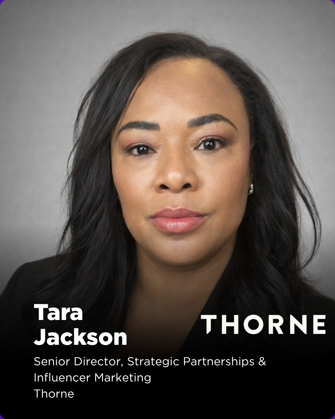 Tara Jackson is the Senior Director of Strategic Partnerships and Influencer Marketing at Thorne, where she leads partnerships, influencer, and ambassador strategy. She is responsible for scaling a high-impact, integrated ecosystem across sponsorship