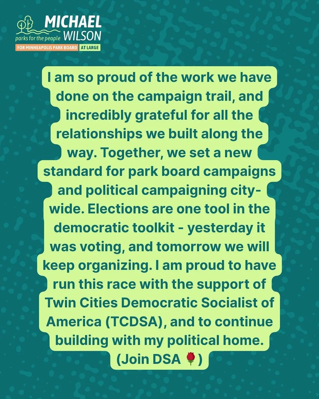 I am so proud of the work we have done on the campaign trail, and incredibly grateful for all the relationships we built along the way. Together, we set a new standard for park board campaigns and political campaigning city-wide. Elections are one to