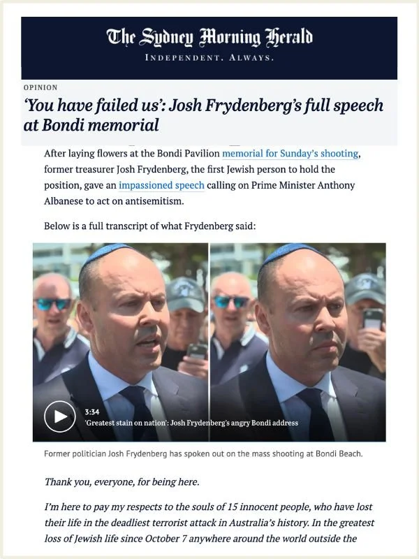      

 
   SMH, 17 December 2025    You have failed us’: Josh Frydenberg’s full speech at Bondi memorial    By The Hon. Josh Frydenberg  Read the article online at The Sydney Morning Herald   After laying flowers at the Bondi Pavilion&nbsp;memorial 