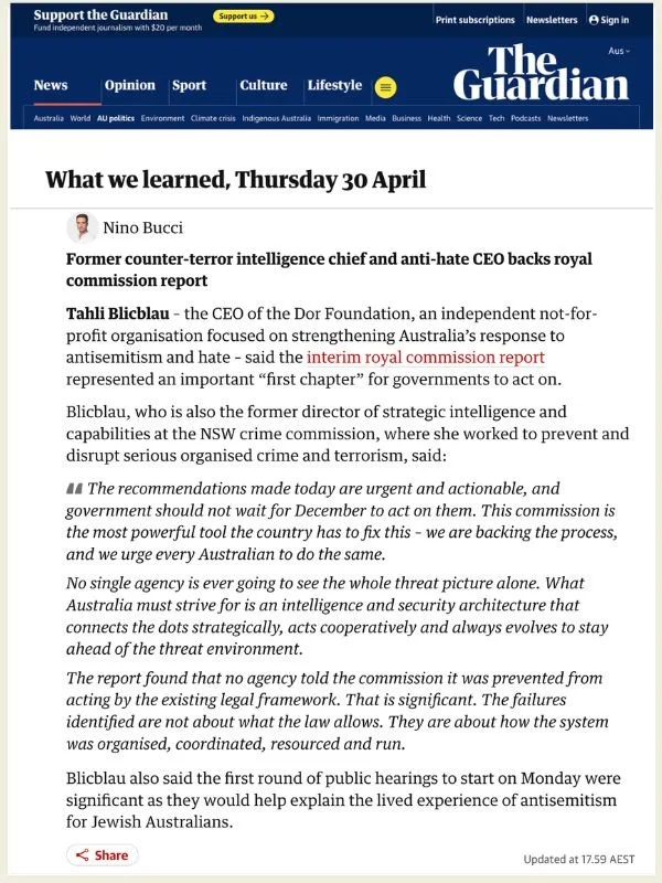       
  
    The Guardian | 30 April 2026   Former counter-terror intelligence chief and anti-hate CEO backs royal commission report   By Nino Bucci   Read the article online at The Guardian    Tahli Blicblau&nbsp; – the CEO of the Dor Foundation, a