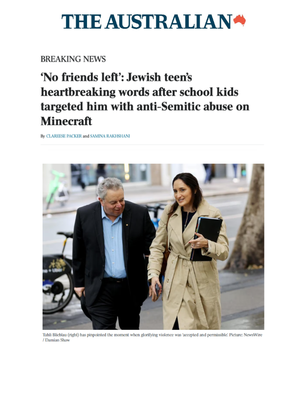       
  
    The Australian, 11 May 2026  ‘No friends left’: Jewish teen’s heartbreaking words after school kids targeted him with anti-Semitic abuse on Minecraft  By Clareese Packer and Samina Rakhshani  Read the article online at The Austrailan   