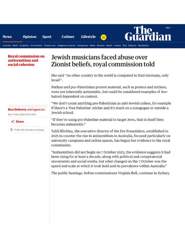       
  
    The Guardian, 11 May 2026   Jewish musicians faced abuse over Zionist beliefs, royal commission told   By Ben Doherty and agencies  Read the article online at The Guardian   Jewish musicians have told a royal commission hearing that the