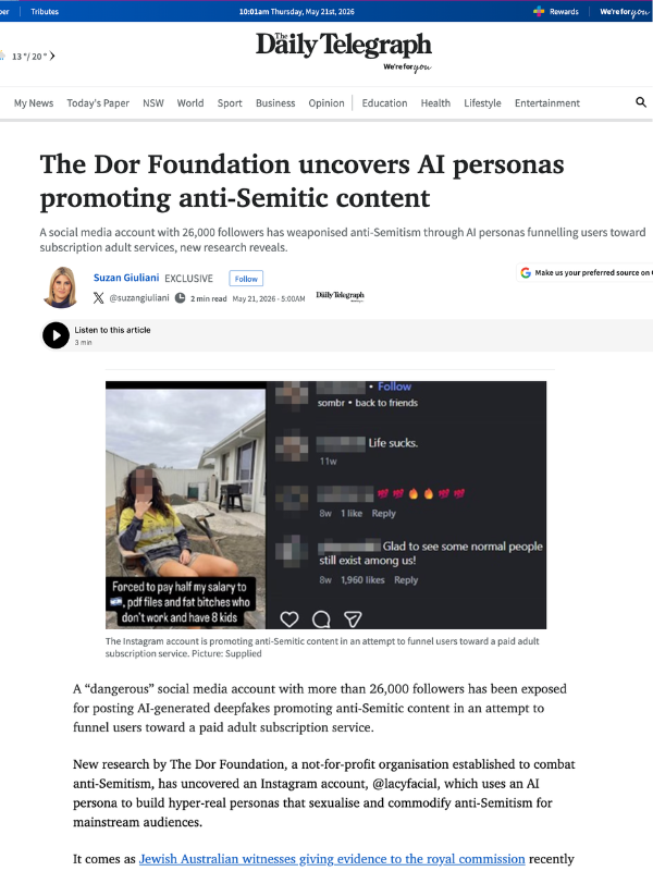       
  
    Exclusive: The Daily Telegraph, 21 May 2026  The Dor Foundation uncovers AI personas promoting anti-Semitic content  A social media account with 26,000 followers has weaponised anti-Semitism through AI personas funnelling users toward s