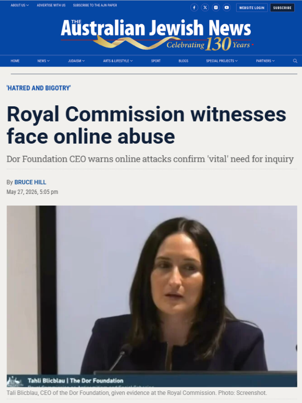       
  
    The Australian Jewish News, 27 May 2026   Royal Commission witnesses face online abuse   Dor Foundation CEO warns online attacks confirm 'vital' need for inquiry  By Bruce Hill   Read the article online at&nbsp;The Australian Jewish New