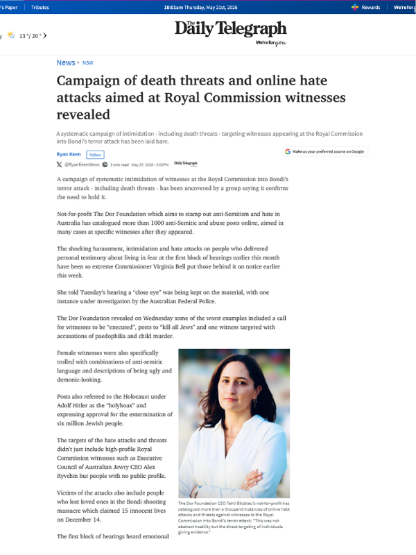       
  
    The Daily Telegraph, 27 May 2026  Campaign of death threats and online hate attacks aimed at Royal Commission witnesses revealed  A systematic campaign of intimidation - including death threats - targeting witnesses appearing at the Roy