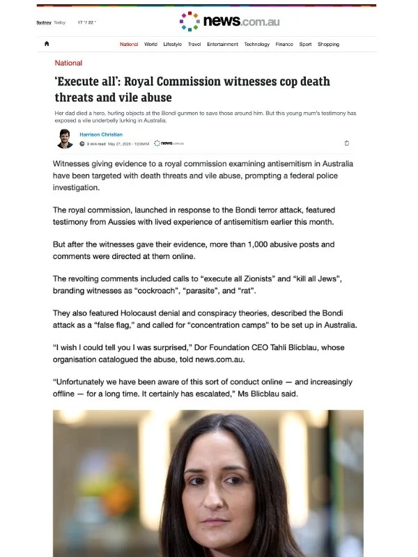      
  
     News.com.au , 27 May 2026  ‘Execute all’: Royal Commission witnesses cop death threats and vile abuse  Her dad died a hero, hurling objects at the Bondi gunmen to save those around him. But this young mum’s testimony has exposed a vile