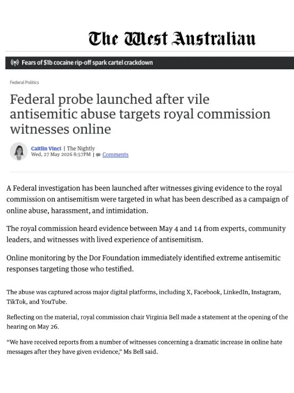       
  
    The West Australian, The Nightly 27 May 2026   Federal probe launched after vile antisemitic abuse targets royal commission witnesses online   A Federal investigation has been launched after witnesses giving evidence to a national inqui