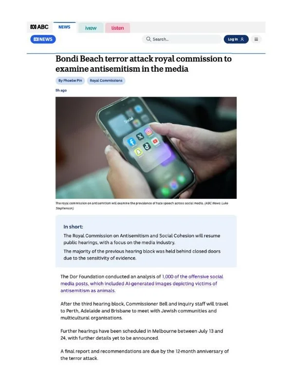       
  
    ABC News, 29 June 2026   Bondi Beach terror attack royal commission to examine antisemitism in the media   By Phoebe Pin  From  &nbsp;ABC News    The "cesspool" of anti-Jewish material on social media is set to be examined when the anti