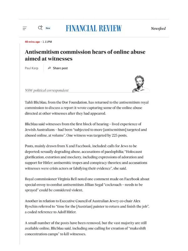       
  
    AFR, 30 June 2026  Antisemitism commission hears of online abuse aimed at witnesses  By Paul Karp  From  The AFR    Tahli Blicblau, from the Dor Foundation, has returned to the antisemitism royal commission to discuss a report it wrote 