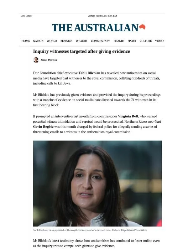       
  
    The Australian, 30 June 2026  Witnesses targeted with antisemitic abuse after giving evidence, inquiry told  By James Dowling  From  The Australian :    Inquiry witnesses targeted after giving evidence     Dor Foundation chief executive