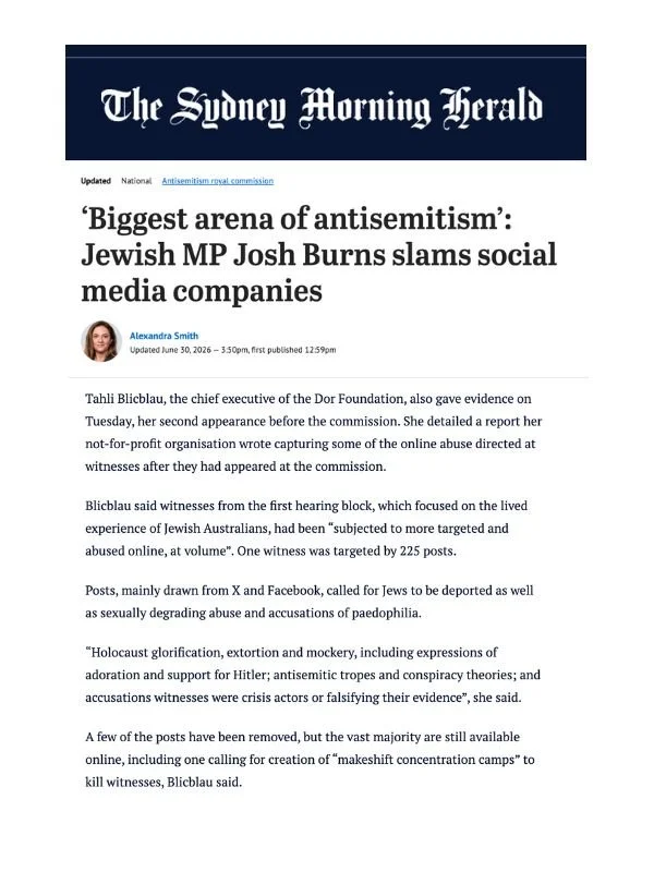       
  
    The Sydney Morning Herald, Age, AFR, 30 June 2026  ‘Biggest arena of antisemitism’: Jewish MP Josh Burns slams social media companies   By Alexandra Smith   From  The Sydney Morning Herald :   Tahli Blicblau, the chief executive of the 