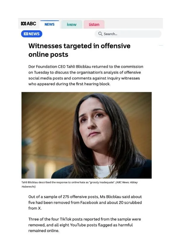       
  
    ABC News, 30 June 2026   Witnesses targeted in offensive online posts   By Phoebe Pin  From  ABC News   Dor Foundation CEO Tahli Blicblau returned to the commission on Tuesday to discuss the organisation's analysis of offensive social m