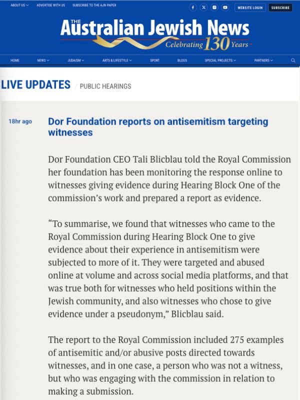       
  
    Australian Jewish News, 30 June 2026   Dor Foundation reports on antisemitism targeting witnesses   From&nbsp;  Australian Jewish News    Dor Foundation CEO Tali Blicblau told the Royal Commission her foundation has been monitoring the 