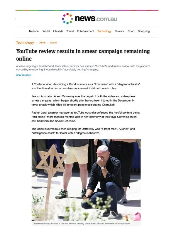       
  
    News.com, 8 July 2026  YouTube review results in smear campaign remaining online  By Amy Jackson  From     News.com     A video targeting a Jewish Bondi terror attack survivor has survived YouTube’s moderation review, with the platform 
