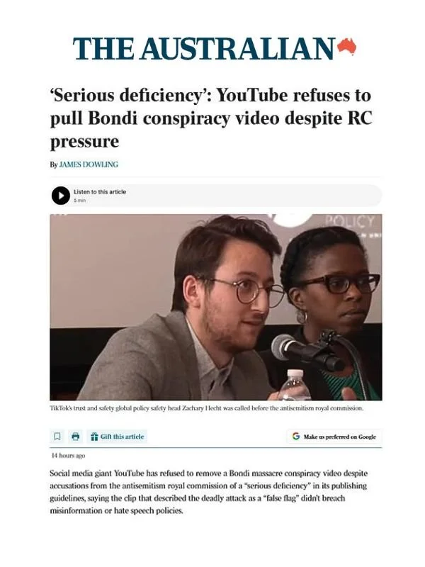       
  
    The Australian, 7 July 2026  ‘Serious deficiency’: YouTube refuses to pull Bondi conspiracy video despite RC pressure  By James Dowling   From  The Australian    TikTok’s trust and safety global policy safety head Zachary Hecht was call