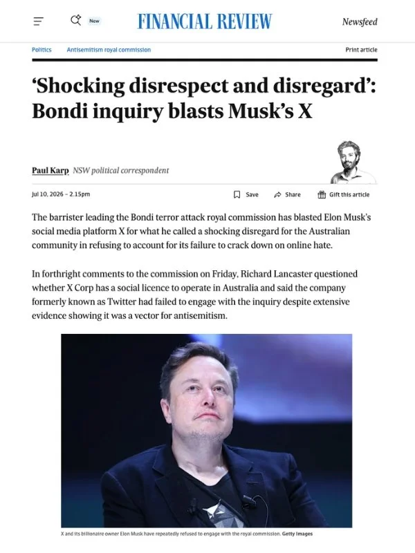       
  
    Financial Review, 10 July 2026  ‘Shocking disrespect and disregard’: Bondi inquiry blasts Musk’s X  By Paul Karp  From  Financial Review   The barrister leading the Bondi terror attack royal commission has blasted Elon Musk’s social med