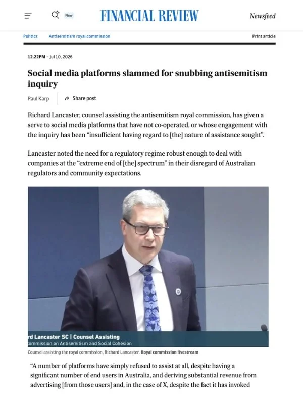       
  
    Financial Review, 10 July 2026  Social media platforms slammed for snubbing antisemitism inquiry  By Paul Karp  From  Financial Review   Richard Lancaster, counsel assisting the antisemitism royal commission, has given a serve to social