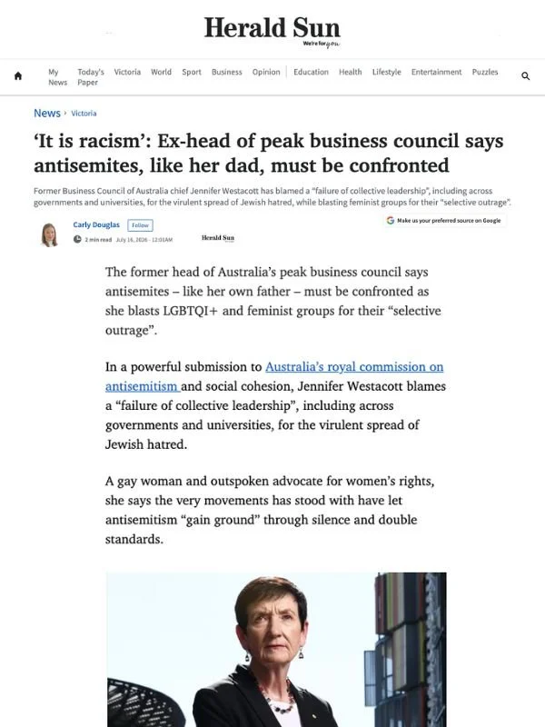       
  
    The Herald Sun, 16 July 2026  ‘It is racism’: Ex-head of peak business council says antisemites, like her dad, must be confronted  By Carly Douglas  From  Herald Sun   The former head of Australia’s peak business council says antisemite